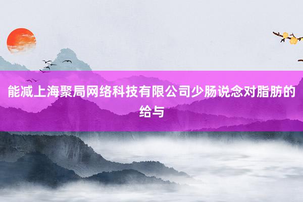 能减上海聚局网络科技有限公司少肠说念对脂肪的给与